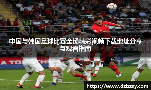 中国与韩国足球比赛全场精彩视频下载地址分享与观看指南
